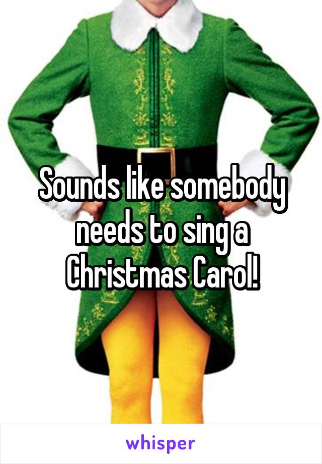 Sounds like somebody needs to sing a Christmas Carol!