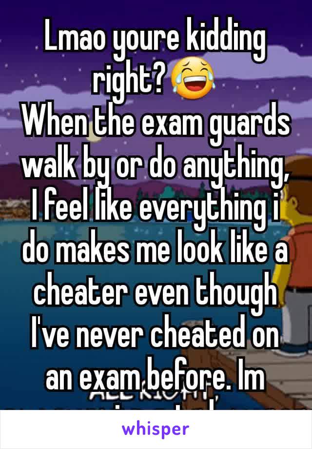 Lmao youre kidding right?😂
When the exam guards walk by or do anything, I feel like everything i do makes me look like a cheater even though I've never cheated on an exam before. Im sure im not alone