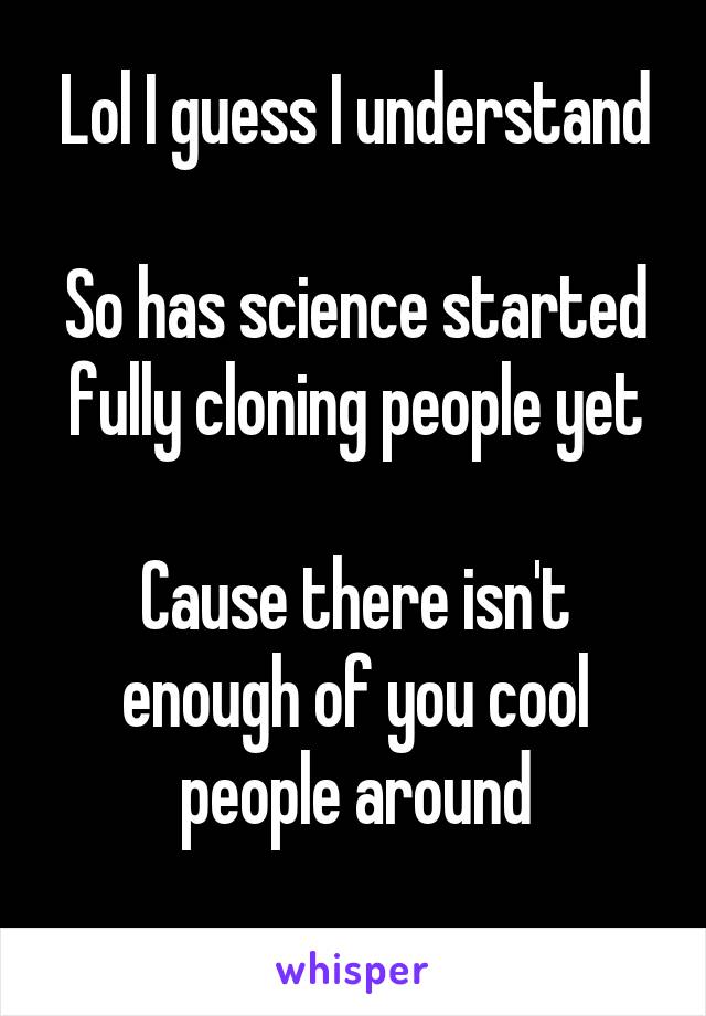 Lol I guess I understand

So has science started fully cloning people yet

Cause there isn't enough of you cool people around
