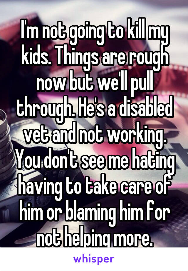 I'm not going to kill my kids. Things are rough now but we'll pull through. He's a disabled vet and not working. You don't see me hating having to take care of him or blaming him for not helping more.