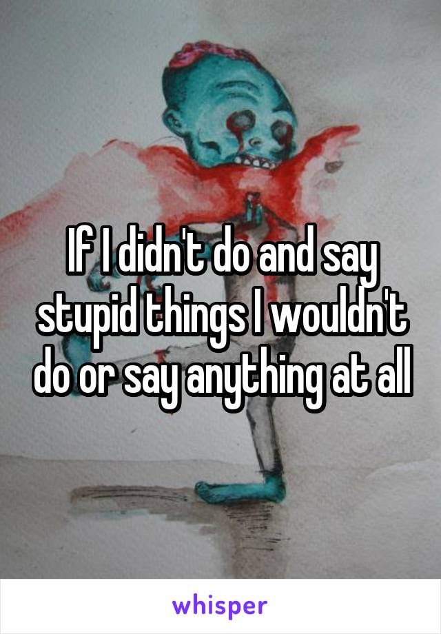 If I didn't do and say stupid things I wouldn't do or say anything at all