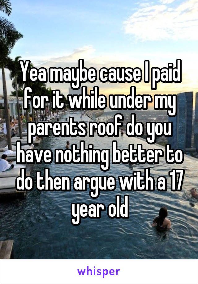 Yea maybe cause I paid for it while under my parents roof do you have nothing better to do then argue with a 17 year old