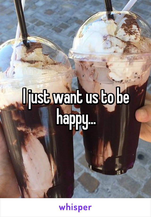 I just want us to be happy...