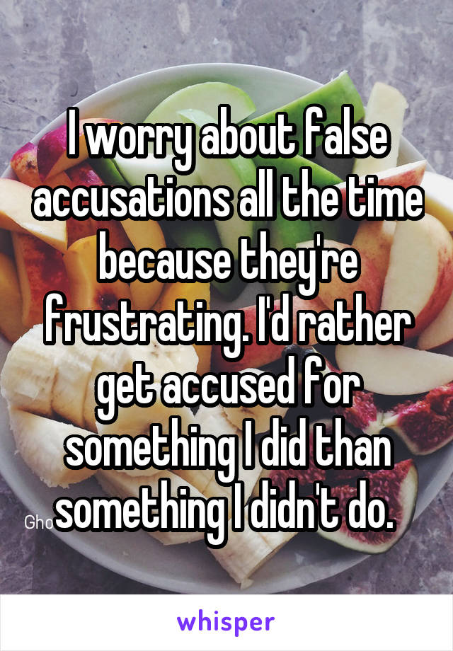 I worry about false accusations all the time because they're frustrating. I'd rather get accused for something I did than something I didn't do. 