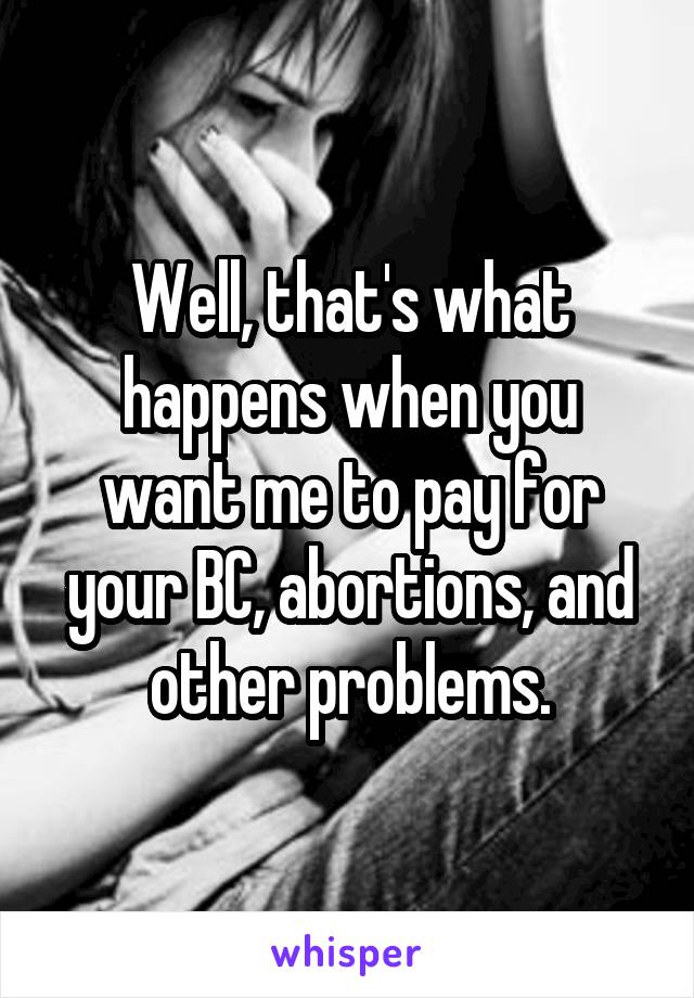 Well, that's what happens when you want me to pay for your BC, abortions, and other problems.