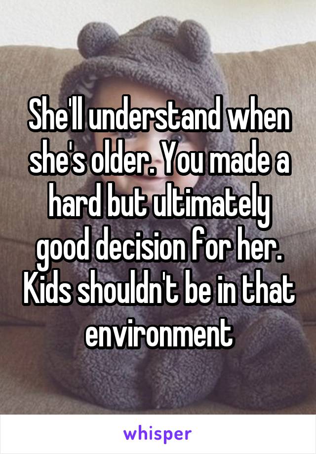 She'll understand when she's older. You made a hard but ultimately good decision for her. Kids shouldn't be in that environment