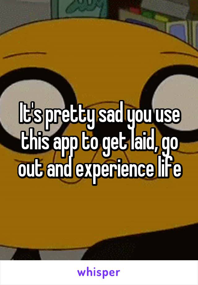 It's pretty sad you use this app to get laid, go out and experience life