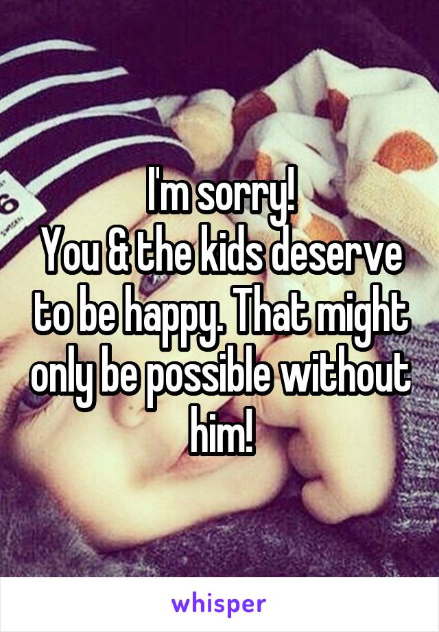I'm sorry!
You & the kids deserve to be happy. That might only be possible without him!
