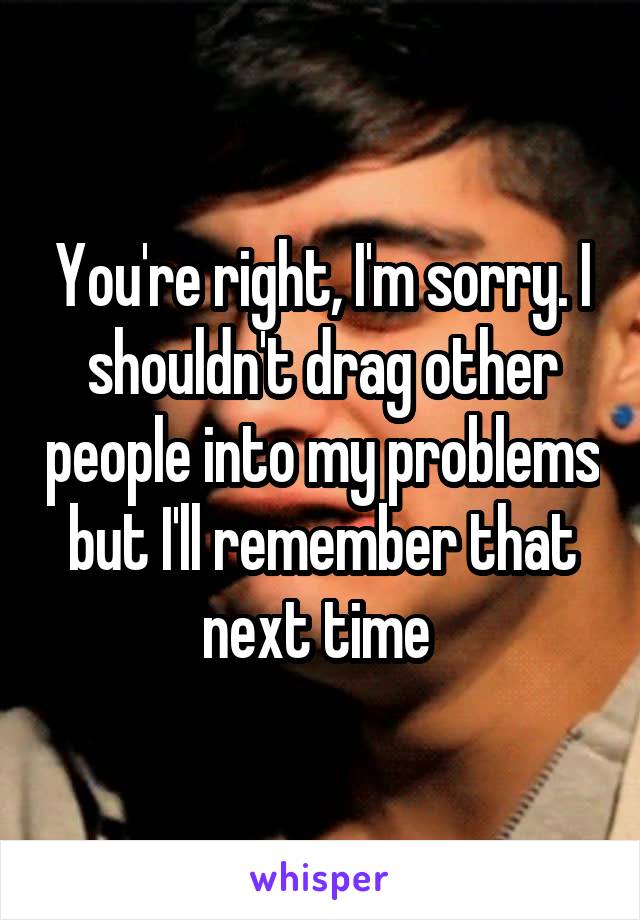 You're right, I'm sorry. I shouldn't drag other people into my problems but I'll remember that next time 