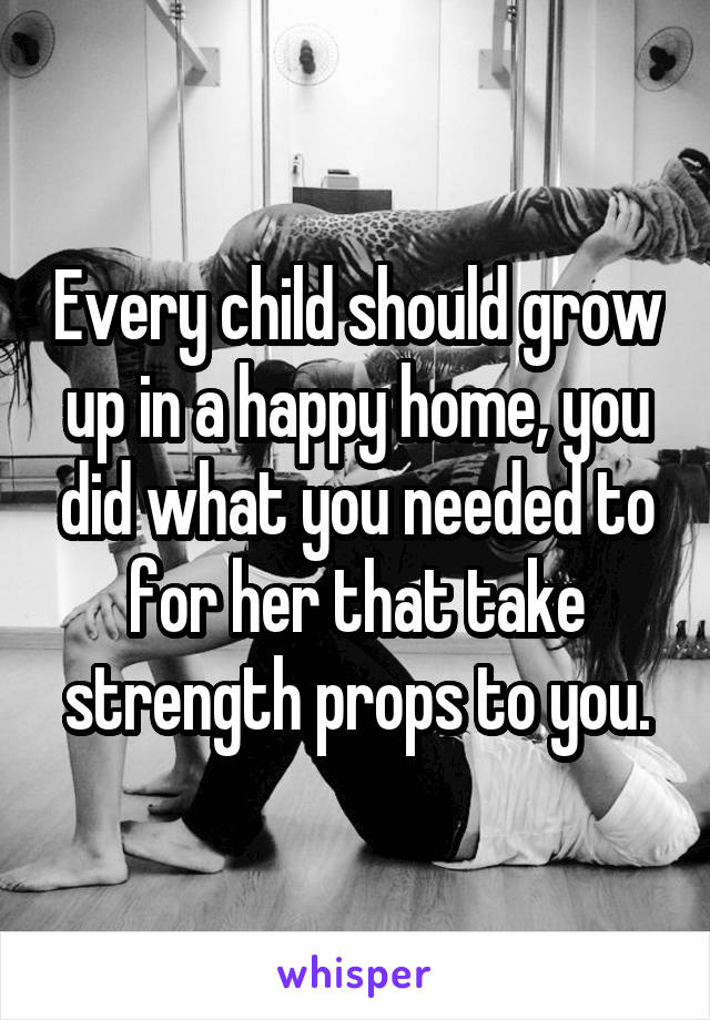 Every child should grow up in a happy home, you did what you needed to for her that take strength props to you.