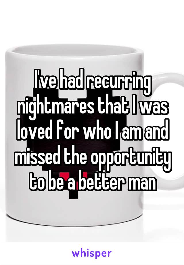 I've had recurring nightmares that I was loved for who I am and missed the opportunity to be a better man