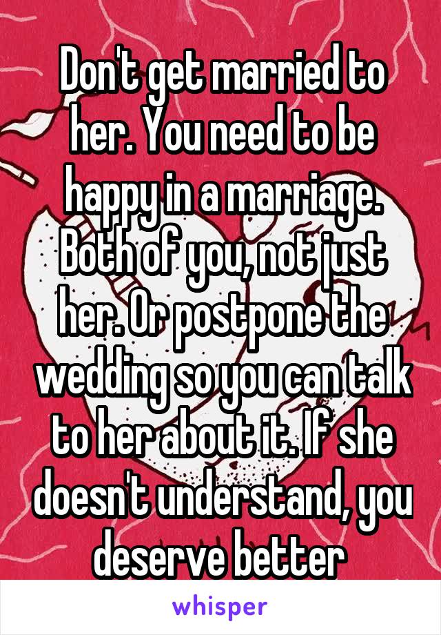 Don't get married to her. You need to be happy in a marriage. Both of you, not just her. Or postpone the wedding so you can talk to her about it. If she doesn't understand, you deserve better 