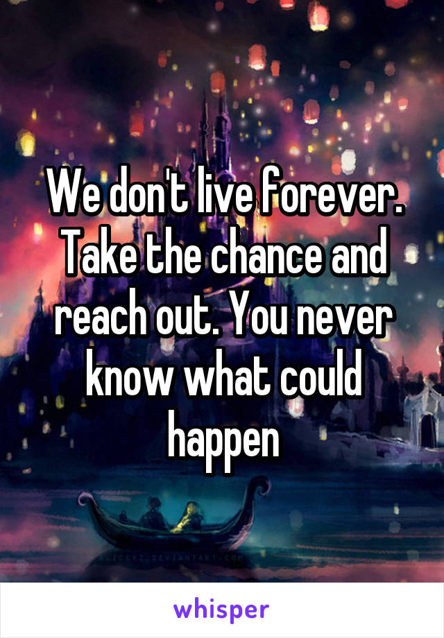 We don't live forever. Take the chance and reach out. You never know what could happen