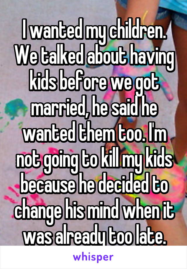 I wanted my children. We talked about having kids before we got married, he said he wanted them too. I'm not going to kill my kids because he decided to change his mind when it was already too late.