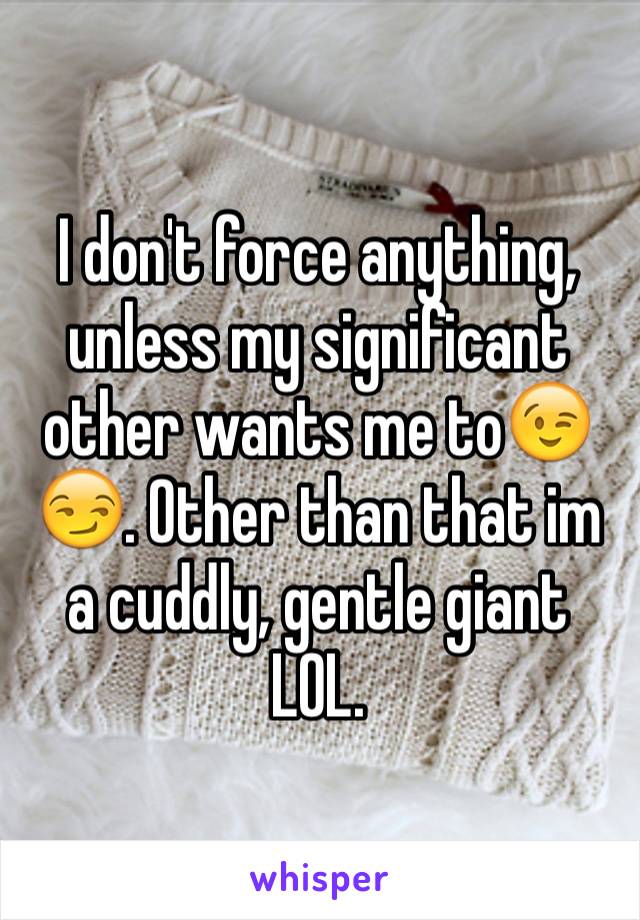 I don't force anything, unless my significant other wants me to😉😏. Other than that im a cuddly, gentle giant LOL.