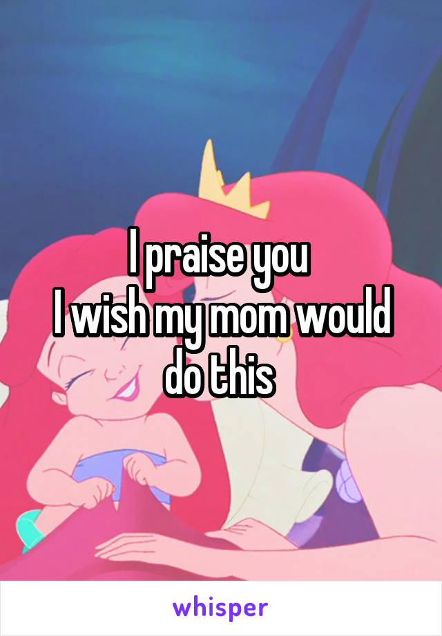 I praise you 
I wish my mom would do this 