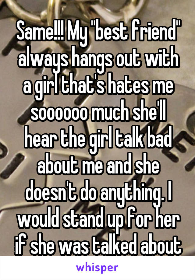 Same!!! My "best friend" always hangs out with a girl that's hates me soooooo much she'll hear the girl talk bad about me and she doesn't do anything. I would stand up for her if she was talked about