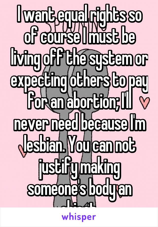 I want equal rights so of course I must be living off the system or expecting others to pay for an abortion; I'll never need because I'm lesbian. You can not justify making someone's body an object.