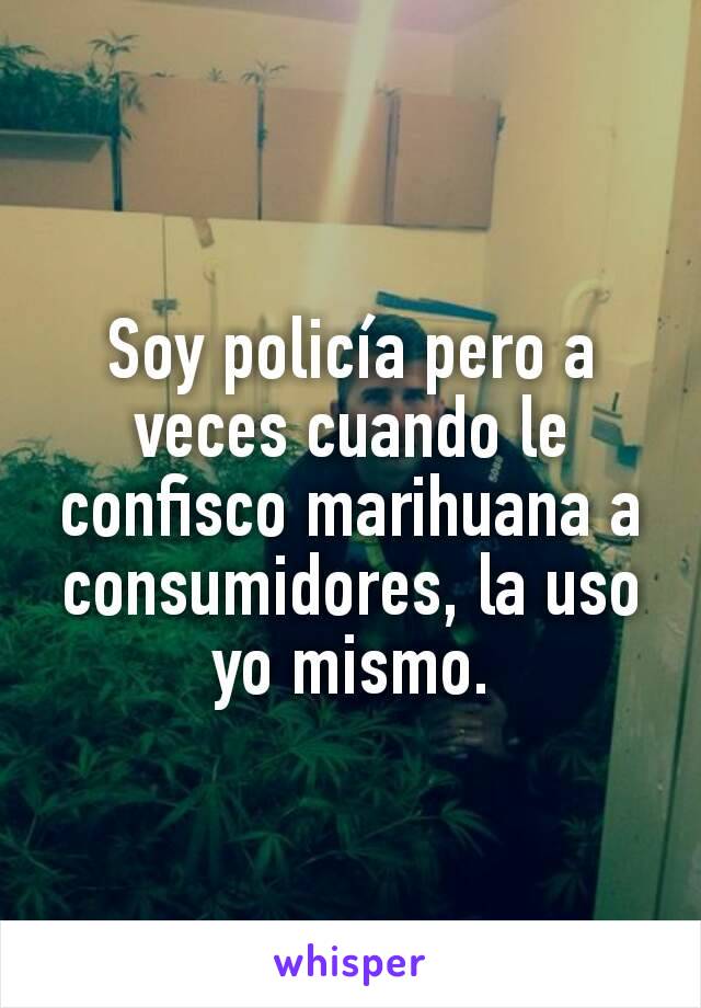 Soy policía pero a veces cuando le confisco marihuana a consumidores, la uso yo mismo.