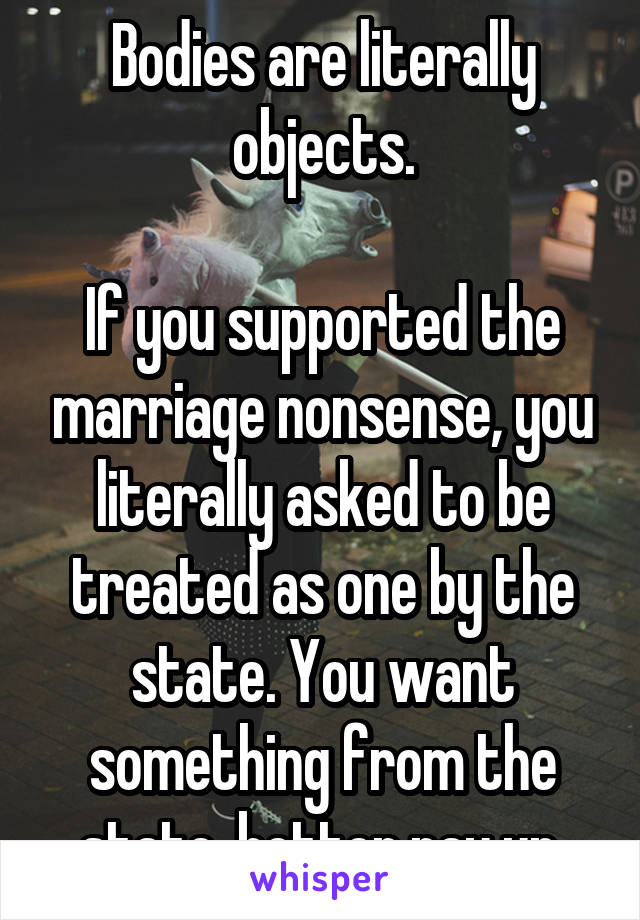 Bodies are literally objects.

If you supported the marriage nonsense, you literally asked to be treated as one by the state. You want something from the state, better pay up.