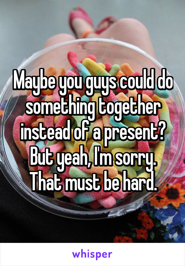 Maybe you guys could do something together instead of a present? But yeah, I'm sorry. That must be hard.