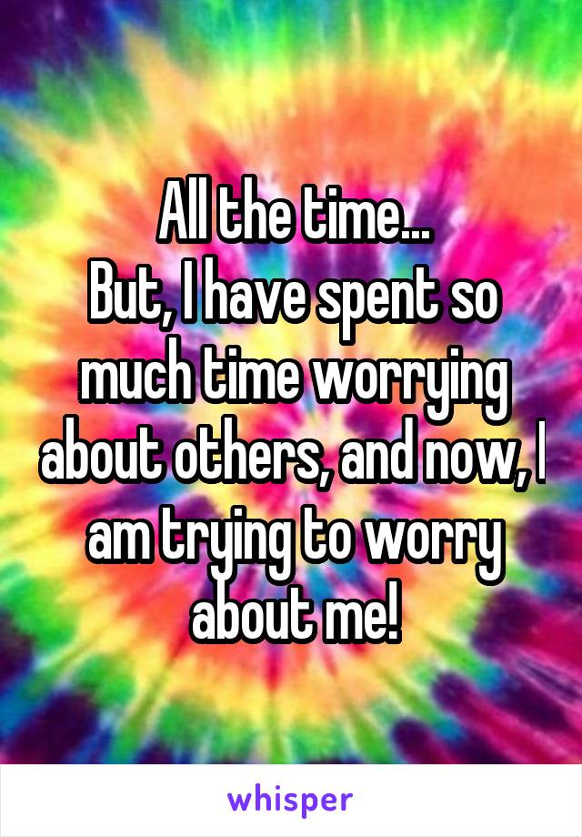 All the time...
But, I have spent so much time worrying about others, and now, I am trying to worry about me!