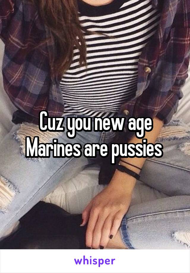 Cuz you new age Marines are pussies 