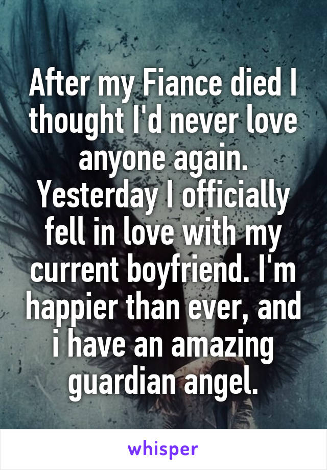 After my Fiance died I thought I'd never love anyone again. Yesterday I officially fell in love with my current boyfriend. I'm happier than ever, and i have an amazing guardian angel.