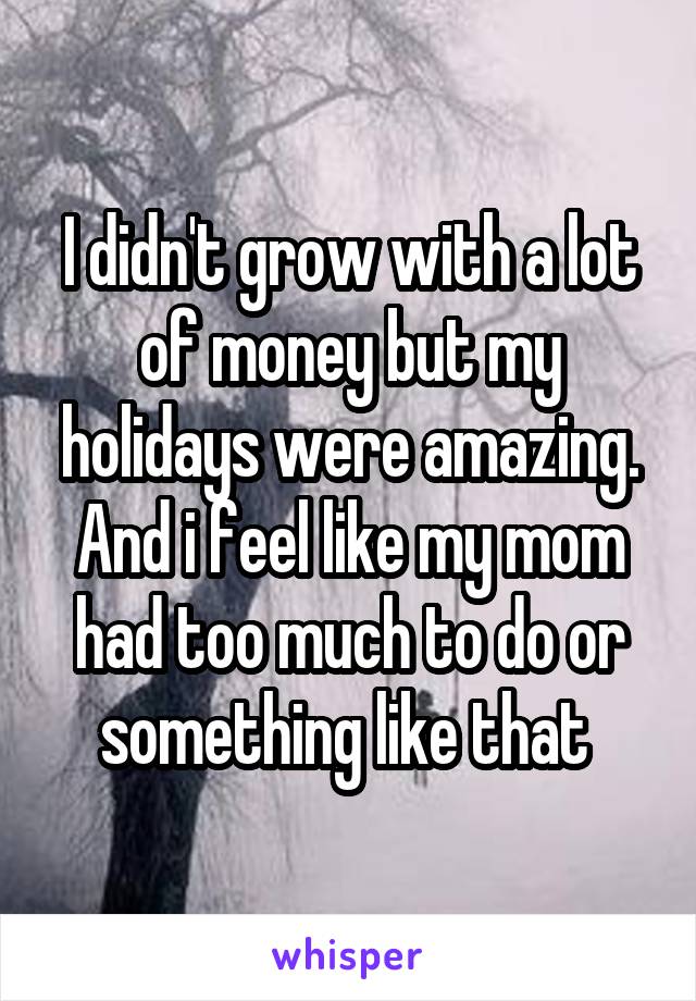 I didn't grow with a lot of money but my holidays were amazing. And i feel like my mom had too much to do or something like that 