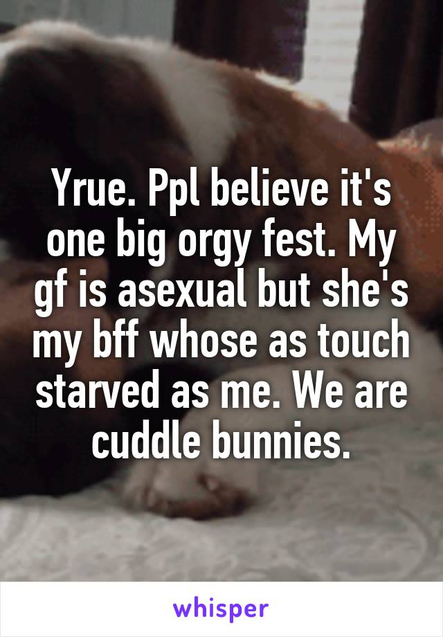 Yrue. Ppl believe it's one big orgy fest. My gf is asexual but she's my bff whose as touch starved as me. We are cuddle bunnies.