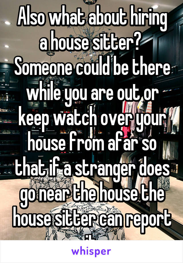 Also what about hiring a house sitter?  Someone could be there while you are out or keep watch over your house from afar so that if a stranger does go near the house the house sitter can report it.