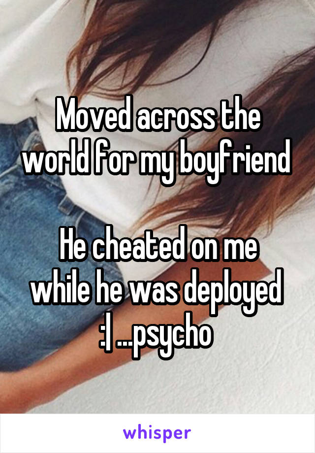 Moved across the world for my boyfriend 

He cheated on me while he was deployed 
:| ...psycho 
