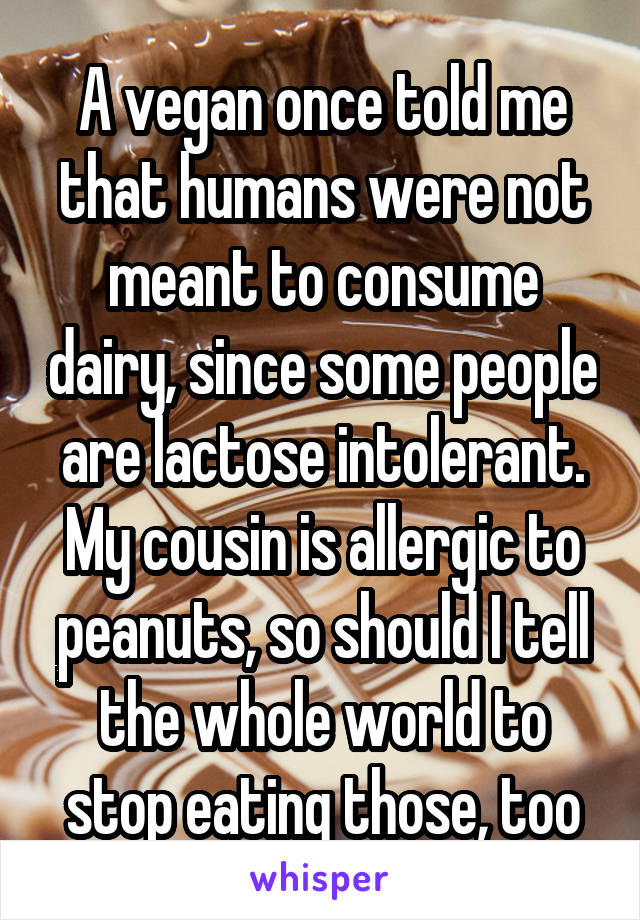 A vegan once told me that humans were not meant to consume dairy, since some people are lactose intolerant.
My cousin is allergic to peanuts, so should I tell the whole world to stop eating those, too