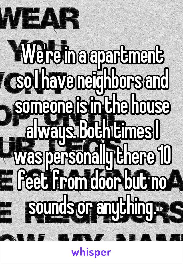 We're in a apartment so I have neighbors and someone is in the house always. Both times I was personally there 10 feet from door but no sounds or anything.