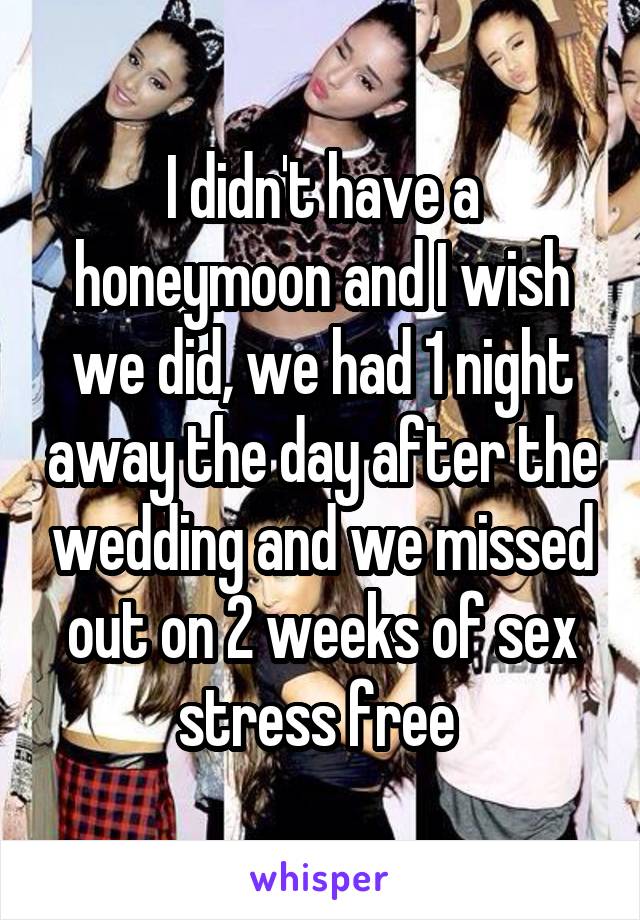 I didn't have a honeymoon and I wish we did, we had 1 night away the day after the wedding and we missed out on 2 weeks of sex stress free 