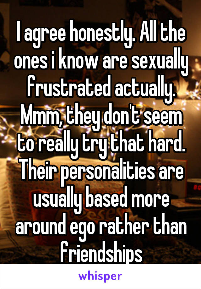 I agree honestly. All the ones i know are sexually frustrated actually. Mmm, they don't seem to really try that hard. Their personalities are usually based more around ego rather than friendships