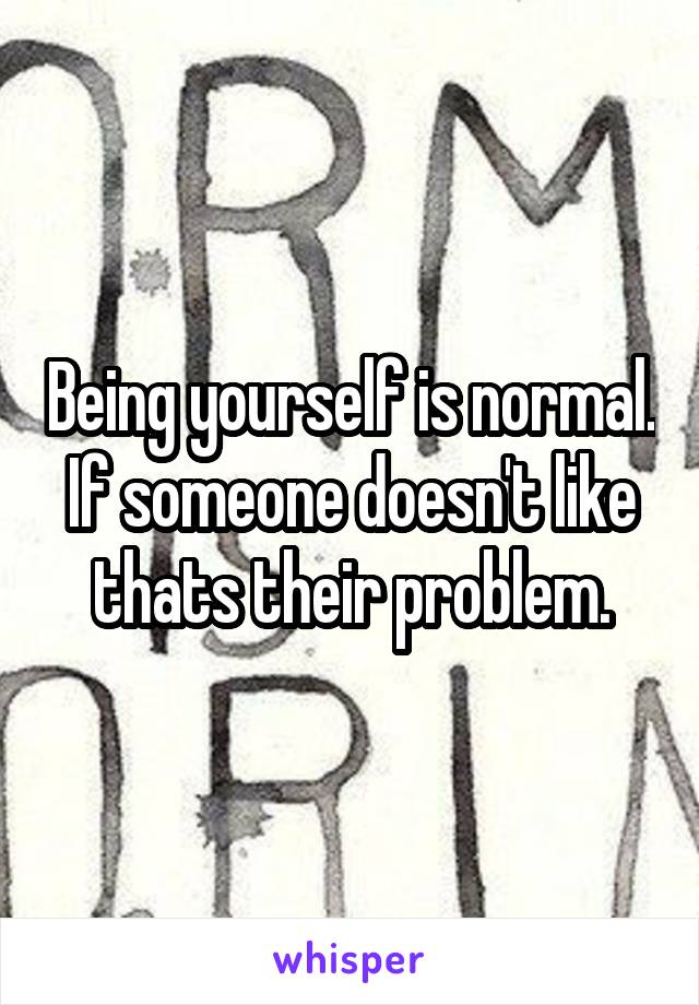 Being yourself is normal. If someone doesn't like thats their problem.
