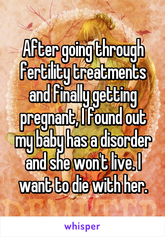 After going through fertility treatments and finally getting pregnant, I found out my baby has a disorder and she won't live. I want to die with her.