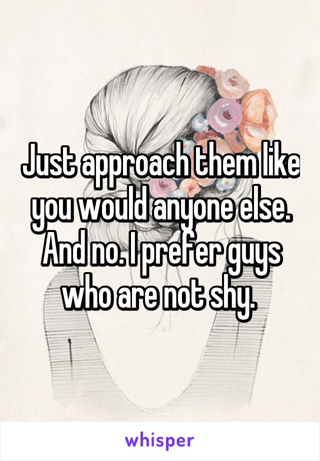 Just approach them like you would anyone else. And no. I prefer guys who are not shy. 