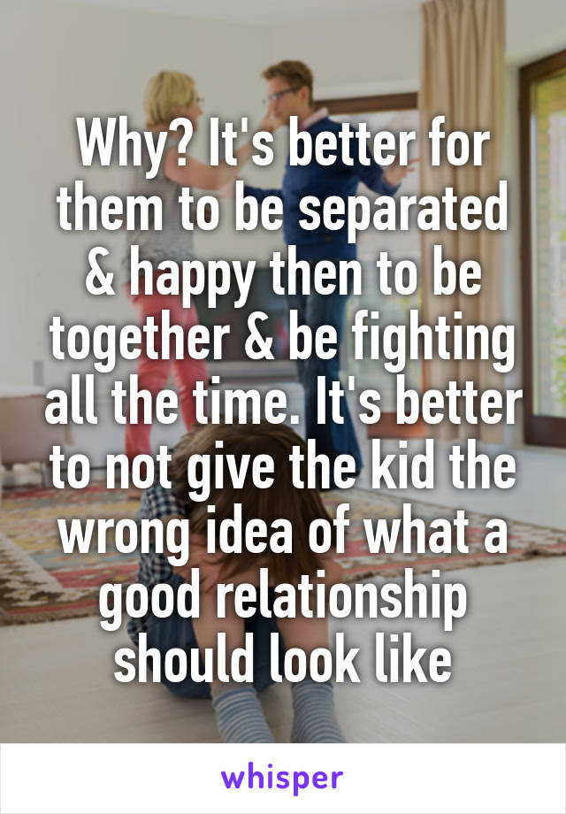 Why? It's better for them to be separated & happy then to be together & be fighting all the time. It's better to not give the kid the wrong idea of what a good relationship should look like