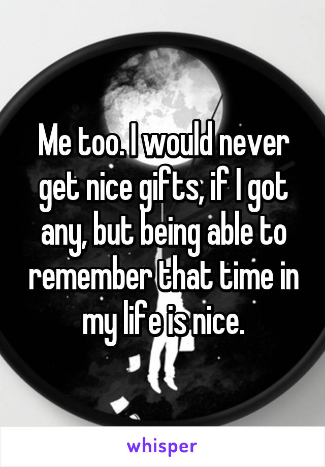 Me too. I would never get nice gifts, if I got any, but being able to remember that time in my life is nice.