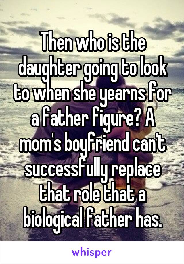 Then who is the daughter going to look to when she yearns for a father figure? A mom's boyfriend can't successfully replace that role that a biological father has.