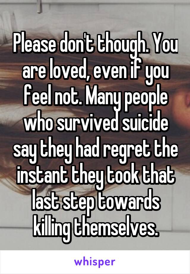 Please don't though. You are loved, even if you feel not. Many people who survived suicide say they had regret the instant they took that last step towards killing themselves.