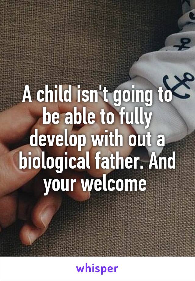 A child isn't going to be able to fully develop with out a biological father. And your welcome 