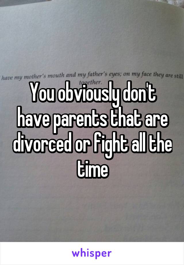 You obviously don't have parents that are divorced or fight all the time