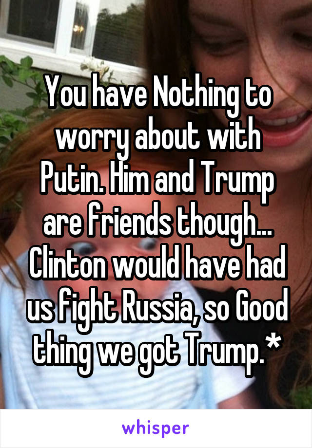 You have Nothing to worry about with Putin. Him and Trump are friends though...
Clinton would have had us fight Russia, so Good thing we got Trump.*