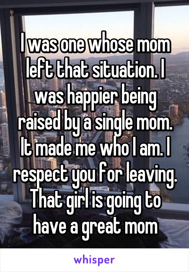 I was one whose mom left that situation. I was happier being raised by a single mom. It made me who I am. I respect you for leaving. That girl is going to have a great mom