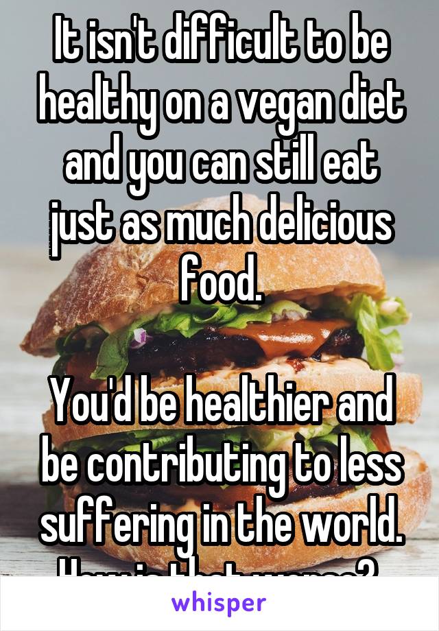 It isn't difficult to be healthy on a vegan diet and you can still eat just as much delicious food.

You'd be healthier and be contributing to less suffering in the world. How is that worse? 