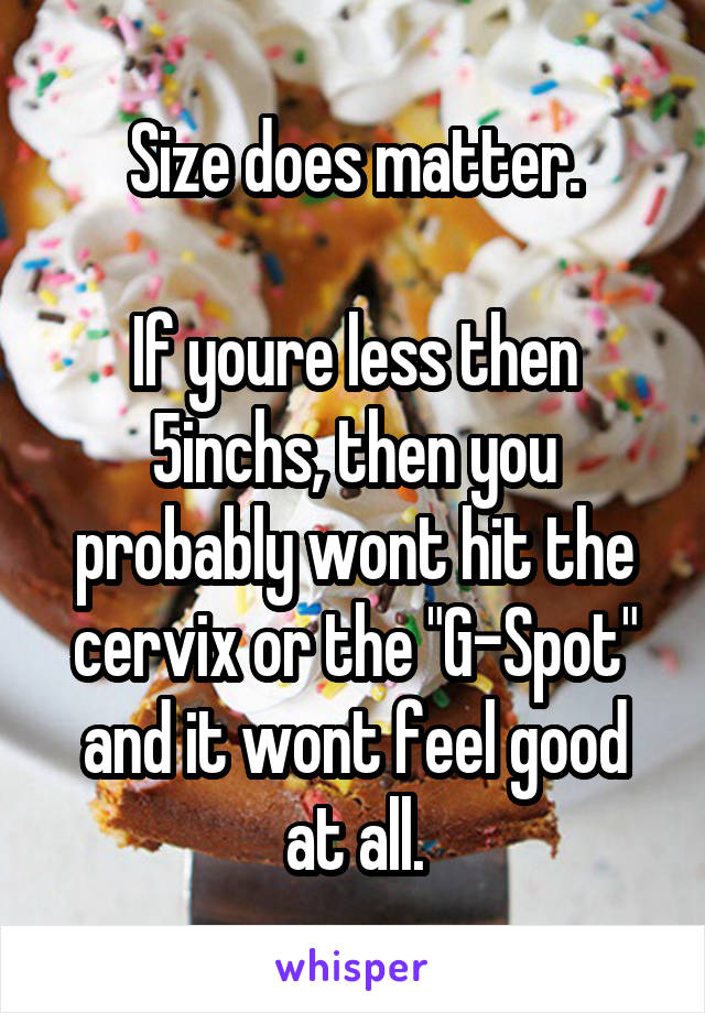 Size does matter.

If youre less then 5inchs, then you probably wont hit the cervix or the "G-Spot" and it wont feel good at all.