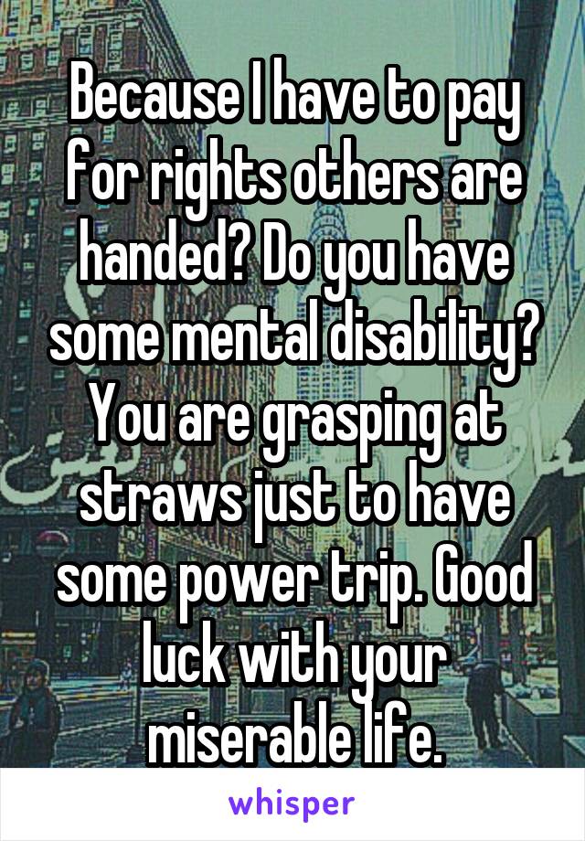 Because I have to pay for rights others are handed? Do you have some mental disability? You are grasping at straws just to have some power trip. Good luck with your miserable life.